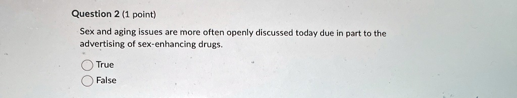 Question 2 (1 point)
Sex and aging issues are more often openly discussed today due in part to the
advertising of sex-enhancing drugs.
True
False