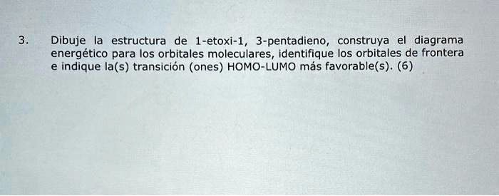 3.
Dibuje la estructura de 1-etoxi-1, 3-pentadieno, construya el diagrama
energético para los orbitales moleculares, identifique los orbitales de frontera
e indique la(s) transición (ones) HOMO-LUMO más favorable(s). (6)
