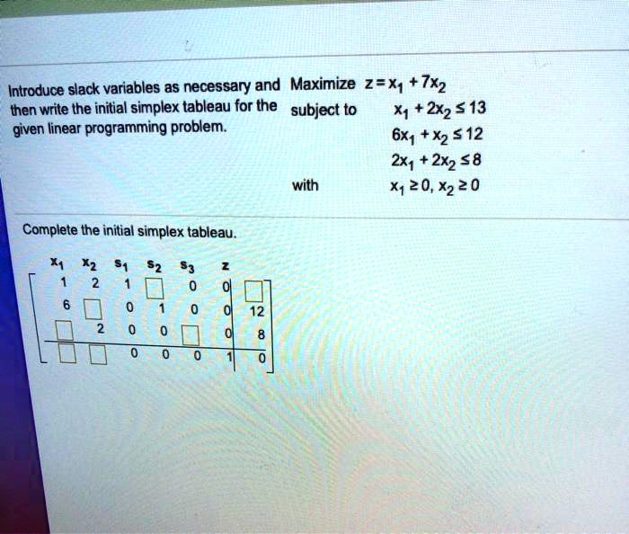 Introduce slack variables as necessary and Maximize z = x1 + 7x2
then write the initial simplex tableau for the subject to x1 + 2x2 ? 13
given linear programming problem. 6x1 + x2 ? 12
2x1 + 2x2 ? 8
with x1 ? 0, x2 ? 0
Complete the initial simplex tableau.
x1 x2 s1 s2 s3 z
1 2 1 0 0 0 13
6 1 0 1 0 0 12
2 2 0 0 1 0 8
-1 -7 0 0 0 1 0