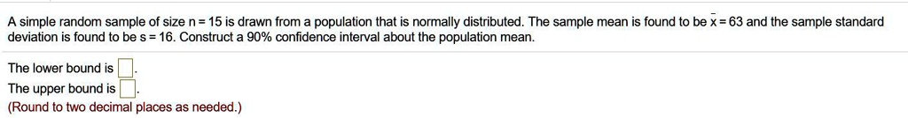 A simple random sample of size n = 15 is drawn from a population that is normally distributed. The sample mean is found to be x? = 63 and the sample standard deviation is found to be s = 16. Construct a 90% confidence interval about the population mean.

The lower bound is
The upper bound is
(Round to two decimal places as needed.)