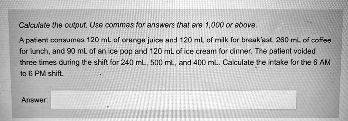 Calculate the output. Use commas for answers that are 1,000 or above.
A patient consumes 120 mL of orange juice and 120 mL of milk for breakfast, 260 mL of coffee for lunch, and 90 mL of an ice pop and 120 mL of ice cream for dinner. The patient voided three times during the shift for 240 mL, 500 mL, and 400 mL. Calculate the intake for the 6 AM to 6 PM shift.
Answer: