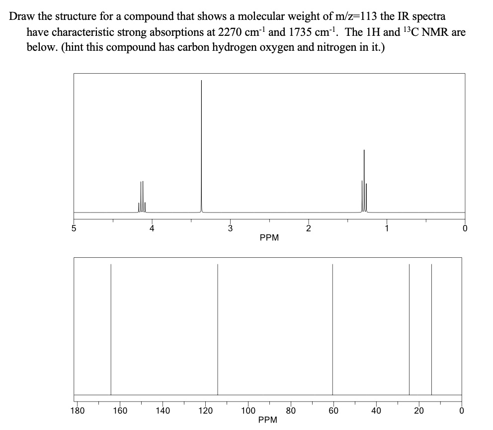 Draw the structure for a compound that shows a molecular weight of m/z=113 the IR spectra
have characteristic strong absorptions at 2270 cm?¹ and 1735 cm?¹. The ¹H and ¹³C NMR are
below. (hint this compound has carbon hydrogen oxygen and nitrogen in it.)