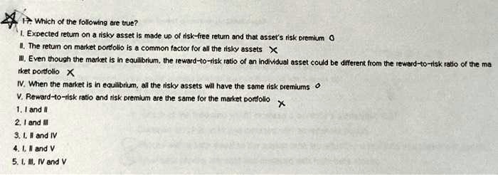17. Which of the following are true?
I. Expected return on a risky asset is made up of risk-free return and that asset's risk premium
II. The return on market portfolio is a common factor for all the risky assets
III. Even though the market is in equilibrium, the reward-to-risk ratio of an individual asset could be different from the reward-to-risk ratio of the market portfolio
IV. When the market is in equilibrium, all the risky assets will have the same risk premiums
V. Reward-to-risk ratio and risk premium are the same for the market portfolio
1. I and II
2. I and III
3. I, II and IV
4. I, II and V
5. I, III, IV and V