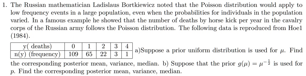 1. The Russian mathematician Ladislaus Bortkiewicz noted that the Poisson distribution would apply to low frequency events in a large population, even when the probabilities for individuals in the population varied. In a famous example he showed that the number of deaths by horse kick per year in the cavalry corps of the Russian army follows the Poisson distribution. The following data is reproduced from Hoel (1984).

y( deaths) 0 1 2 3 4
n(y) (frequency) 109 65 22 3 1

a)Suppose a prior uniform distribution is used for ?. Find the corresponding posterior mean, variance, median. b) Suppose that the prior g(?) = ?^-½ is used for ?. Find the corresponding posterior mean, variance, median.