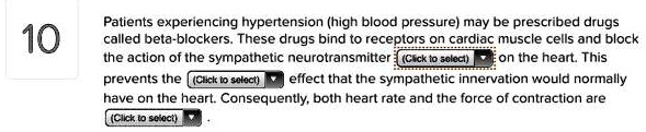 Patients experiencing hypertension (high blood pressure) may be prescribed drugs called beta-blockers. These drugs bind to receptors on cardiac muscle cells and block the action of the sympathetic neurotransmitter on the heart. This prevents the effect that the sympathetic innervation would normally have on the heart. Consequently, both heart rate and the force of contraction are .