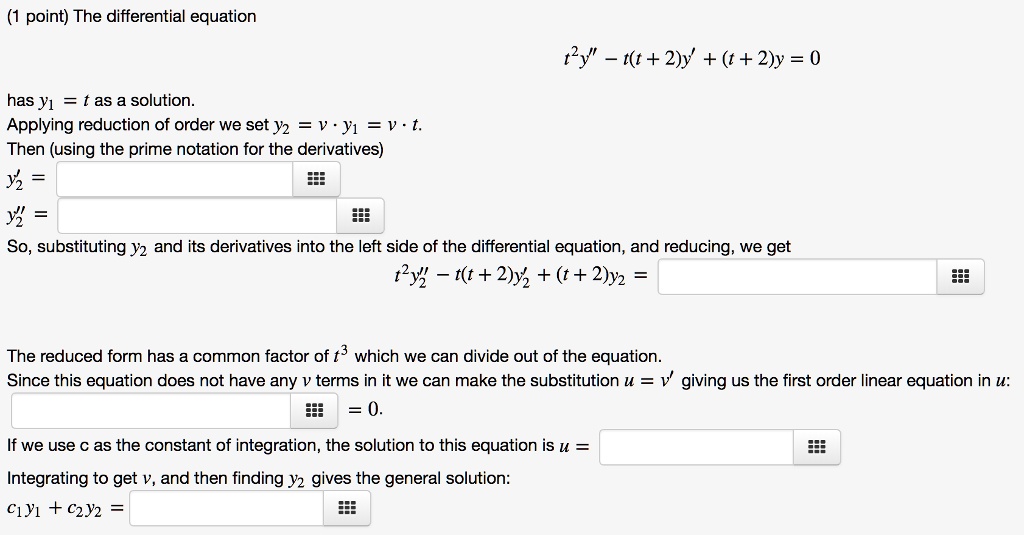 The differential equation
t^2y” - t(t+2)y' + (t + 2)y = 0
has y1 = t as a solution.
Applying reduction of order we set y2 = v y1 = v · t.
Then (using the prime notation for the derivatives)
y2' =
y2” =
So, substituting y2 and its derivatives into the left side of the differential equation, and reducing, we get
t^2y2” - t(t+2)y2' + (t+2)y2 =
The reduced form has a common factor of t^3 which we can divide out of the equation.
Since this equation does not have any v terms in it we can make the substitution u = v' giving us the first order linear equation in u:
= 0.
If we use c as the constant of integration, the solution to this equation is u =
Integrating to get v, and then finding y2 gives the general solution:
c1y1 + c2y2 =