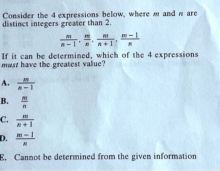 Consider the 4 expressions below, where m and n are
distinct integers greater than 2.
(m)/(n-1), (m)/(n), (m)/(n+1), (m-1)/(n)
If it can be determined, which of the 4 expressions
must have the greatest value?
A. (m)/(n-1)
B. (m)/(n)
C. (m)/(n+1)
D. (m-1)/(n)
E. Cannot be determined from the given information