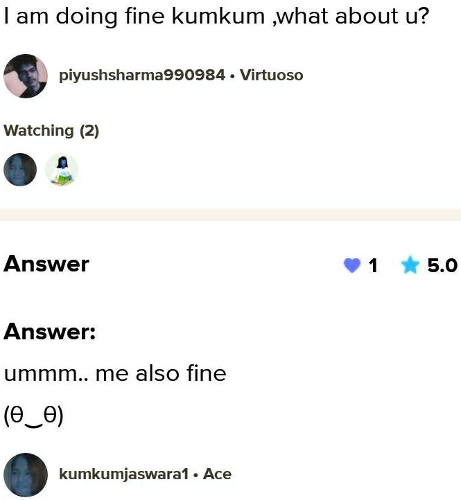 I am doing fine kumkum, what about u?
piyushsharma990984 ·Virtuoso
Watching (2)
Answer
Answer:
ummm.. me also fine
(θθ)
kumkumjaswara1 ·Ace
1
5.0