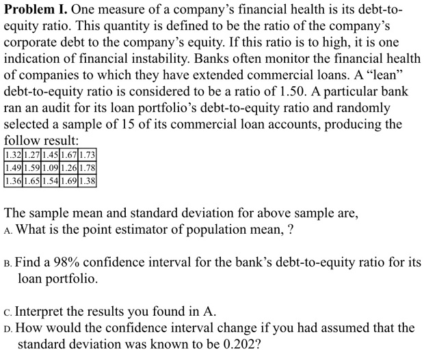 Problem I. One measure of a company's financial health is its debt-to-
equity ratio. This quantity is defined to be the ratio of the company's
corporate debt to the company's equity. If this ratio is to high, it is one
indication of financial instability. Banks often monitor the financial health
of companies to which they have extended commercial loans. A "lean"
debt-to-equity ratio is considered to be a ratio of 1.50. A particular bank
ran an audit for its loan portfolio's debt-to-equity ratio and randomly
selected a sample of 15 of its commercial loan accounts, producing the
follow result:
1.32 1.27 1.45 1.67 1.73
1.49 1.59 1.09 1.26 1.78
1.36 1.65 1.54 1.69 1.38

The sample mean and standard deviation for above sample are,
A. What is the point estimator of population mean, ?

B. Find a 98% confidence interval for the bank's debt-to-equity ratio for its
loan portfolio.

c. Interpret the results you found in A.
D. How would the confidence interval change if you had assumed that the
standard deviation was known to be 0.202?