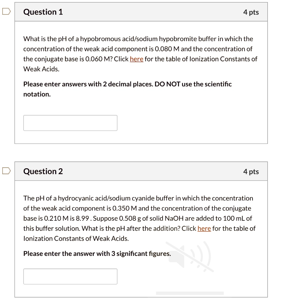 Question 1
4 pts
What is the pH of a hypobromous acid/sodium hypobromite buffer in which the concentration of the weak acid component is 0.080 M and the concentration of the conjugate base is 0.060 M? Click here for the table of Ionization Constants of Weak Acids.
Please enter answers with 2 decimal places. DO NOT use the scientific notation.

Question 2
4 pts
The pH of a hydrocyanic acid/sodium cyanide buffer in which the concentration of the weak acid component is 0.350 M and the concentration of the conjugate base is 0.210 M is 8.99 . Suppose 0.508 g of solid NaOH are added to 100 mL of this buffer solution. What is the pH after the addition? Click here for the table of Ionization Constants of Weak Acids.
Please enter the answer with 3 significant figures.