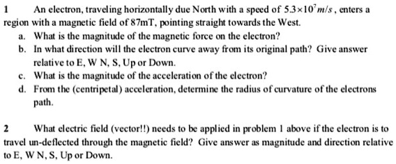 1 An electron, traveling horizontally due North with a speed of 5.3×10^7 m/s , enters a region with a magnetic field of 87mT, pointing straight towards the West.
a. What is the magnitude of the magnetic force on the electron?
b. In what direction will the electron curve away from its original path? Give answer relative to E, W N, S, Up or Down.
c. What is the magnitude of the acceleration of the electron?
d. From the (centripetal) acceleration, determine the radius of curvature of the electrons path.

2 What electric field (vector!!) needs to be applied in problem 1 above if the electron is to travel un-deflected through the magnetic field? Give answer as magnitude and direction relative to E, W N, S, Up or Down.