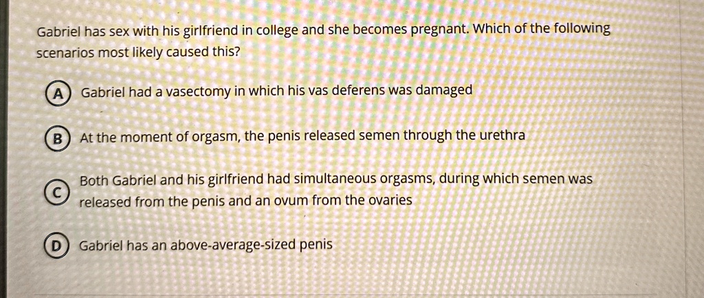 gabriel has sex with his girlfriend in college and she becomes pregnant which of the following scenarios most likely caused this a gabriel had a vasectomy in which his vas deferens was damag 96459
