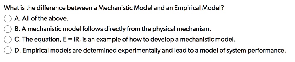 What is the difference between a Mechanistic Model and an Empirical Model?
A. All of the above.
B. A mechanistic model follows directly from the physical mechanism.
C. The equation, E = IR, is an example of how to develop a mechanistic model.
D. Empirical models are determined experimentally and lead to a model of system performance.