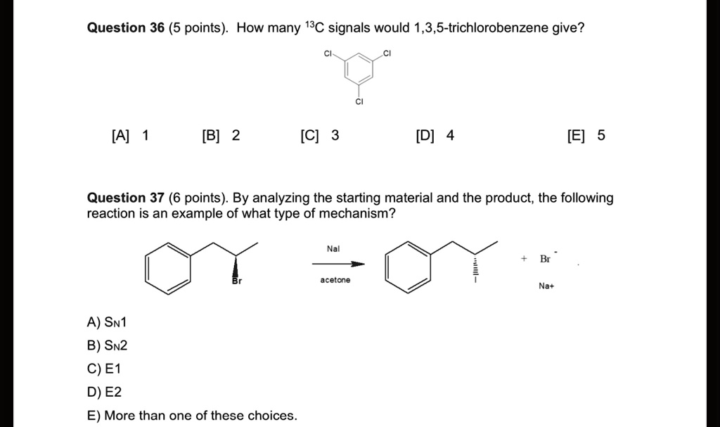 Question 36 (5 points). How many 13C signals would 1,3,5-trichlorobenzene give?

[A] 1 [B] 2 [C] 3 [D] 4 [E] 5

Question 37 (6 points). By analyzing the starting material and the product, the following reaction is an example of what type of mechanism?

A) SN1
B) SN2
C) E1
D) E2
E) More than one of these choices.