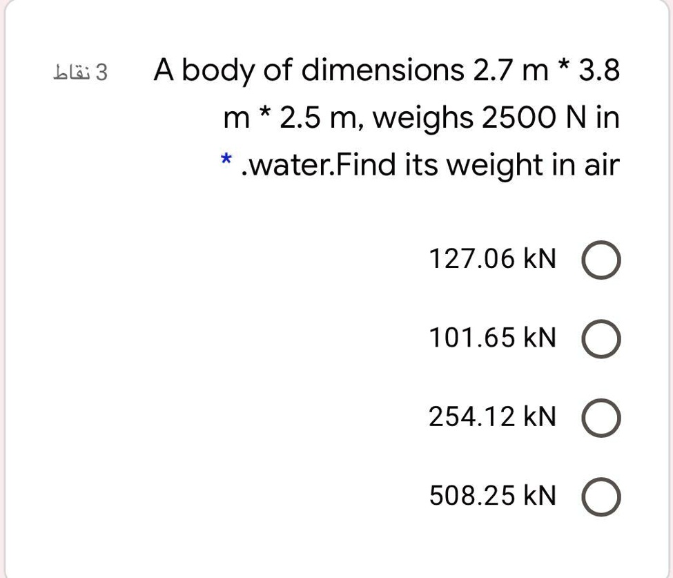 A body of dimensions 2.7 m * 3.8 m * 2.5 m, weighs 2500 N in water. Find its weight in air
127.06 kN
101.65 kN
254.12 kN
508.25 kN