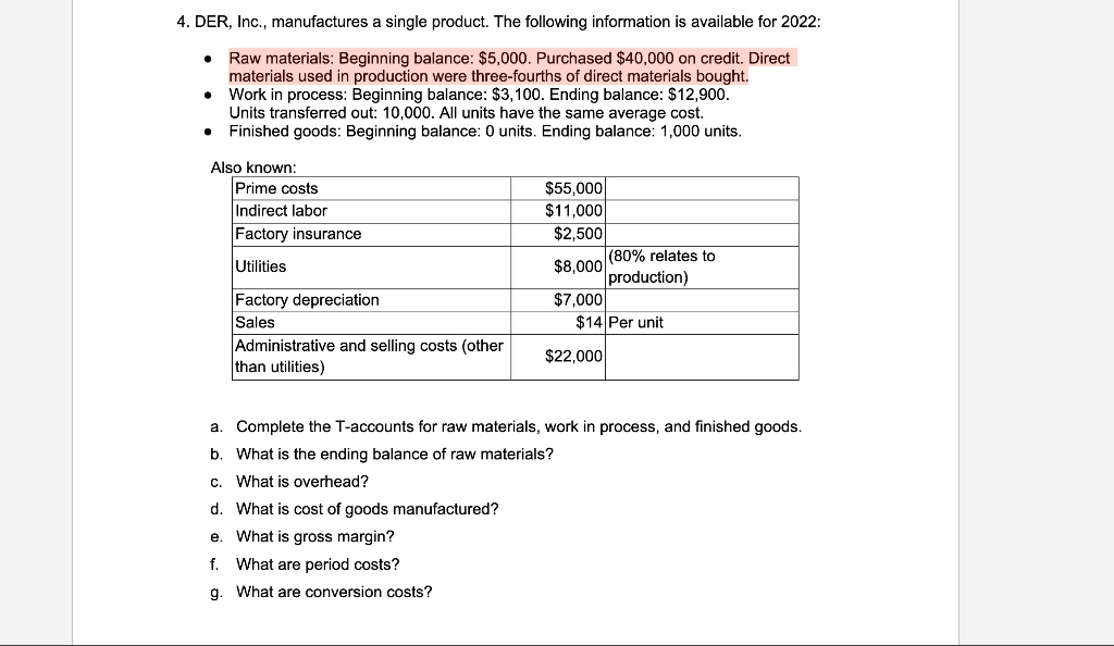 4. DER, Inc., manufactures a single product. The following information is available for 2022:
Raw materials: Beginning balance: 5,000. Purchased40,000 on credit. Direct
materials used in production were three-fourths of direct materials bought.
Work in process: Beginning balance: 3,100. Ending balance:12,900.
Units transferred out: 10,000. All units have the same average cost.
Finished goods: Beginning balance: 0 units. Ending balance: 1,000 units.
Also known:
Prime costs
55,000
Indirect labor11,000
Factory insurance
2,500
Utilities8,000
(80% relates to
production)
Factory depreciation
7,000
Sales14 Per unit
Administrative and selling costs (other
than utilities)
22,000
a. Complete the T-accounts for raw materials, work in process, and finished goods.
b. What is the ending balance of raw materials?
c. What is overhead?
d. What is cost of goods manufactured?
e. What is gross margin?
f. What are period costs?
g. What are conversion costs?