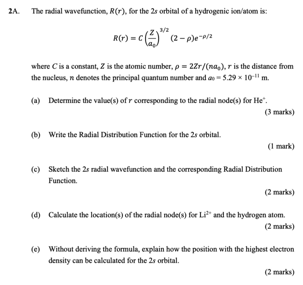 The radial wavefunction, R(r), for the 2s orbital of a hydrogenic ion/atom is:
R(r) = C (Z/a0)^(3/2) (2 - ?)e^(-?/2)
where C is a constant, Z is the atomic number, ? = 2Zr/(na0), r is the distance from the nucleus, n denotes the principal quantum number and a0 = 5.29 x 10^-11 m.
(a) Determine the value(s) of r corresponding to the radial node(s) for He+.
(b) Write the Radial Distribution Function for the 2s orbital.
(c) Sketch the 2s radial wavefunction and the corresponding Radial Distribution Function.
(d) Calculate the location(s) of the radial node(s) for Li2+ and the hydrogen atom.
(e) Without deriving the formula, explain how the position with the highest electron density can be calculated for the 2s orbital.