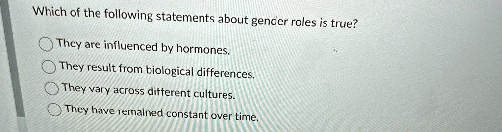 Which of the following statements about gender roles is true?
They are influenced by hormones.
They result from biological differences.
They vary across different cultures.
They have remained constant over time.