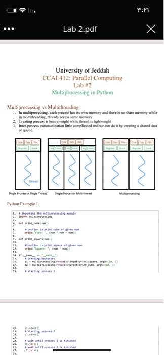 ...
Lab 2.pdf
?:??
X
University of Jeddah
CCAI 412: Parallel Computing
Lab #2
Multiprocessing in Python
Multiprocessing vs Multithreading
1. In multiprocessing, each process has its own memory and there is no share memory while
in multithreading, threads access same memory.
2. Creating process is heavyweight while thread is lightweight
3. Inter-process communication little complicated and we can do it by creating a shared data
or queue
Single Processor Single Thread Single Processor Multithread
Multiprocessing
Python Example 1:
# importing the multiprocessing module
import multiprocessing
def printcube(num):
    print("Cube of ", num, ":", num**3)
def printsquare(num):
    print("Square of ", num, ":", num**2)
# creating processes
p1 = multiprocessing.Process(target=printsquare, args=(10,))
p2 = multiprocessing.Process(target=printcube, args=(10,))
# starting process 1
p1.start()
# starting process 2
p2.start()
# wait until process 1 is finished
p1.join()
# wait until process 2 is finished
p2.join()