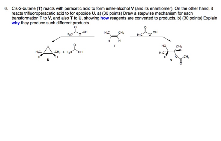 6. Cis-2-butene (T) reacts with peracetic acid to form ester-alcohol V (and its enantiomer). On the other hand, it reacts trifluoroperacetic acid to for epoxide U. a) (30 points) Draw a stepwise mechanism for each transformation T to V, and also T to U, showing how reagents are converted to products. b) (30 points) Explain why they produce such different products.