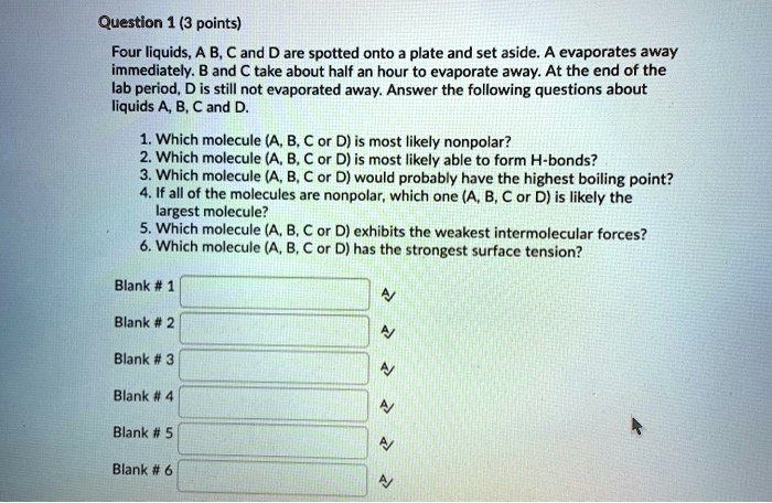 Four liquids, A, B, C and D are spotted onto a plate and set aside. A evaporates away immediately. B and C take about half an hour to evaporate away. At the end of the lab period, D is still not evaporated away. Answer the following questions about liquids A, B, C and D.

1. Which molecule (A, B, C or D) is most likely nonpolar?
2. Which molecule (A, B, C or D) is most likely able to form H-bonds?
3. Which molecule (A, B, C or D) would probably have the highest boiling point?
4. If all of the molecules are nonpolar, which one (A, B, C or D) is likely the largest molecule?
5. Which molecule (A, B, C or D) exhibits the weakest intermolecular forces?
6. Which molecule (A, B, C or D) has the strongest surface tension?