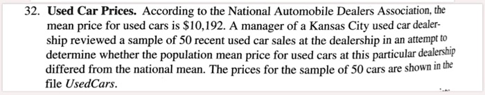 Used Car Prices. According to the National Automobile Dealers Association, the mean price for used cars is 10,192. A manager of a Kansas City used car dealership reviewed a sample of 50 recent used car sales at the dealership in an attempt to determine whether the population mean price for used cars at this particular dealership differed from the national mean. The prices for the sample of 50 cars are shown in the file UsedCars.