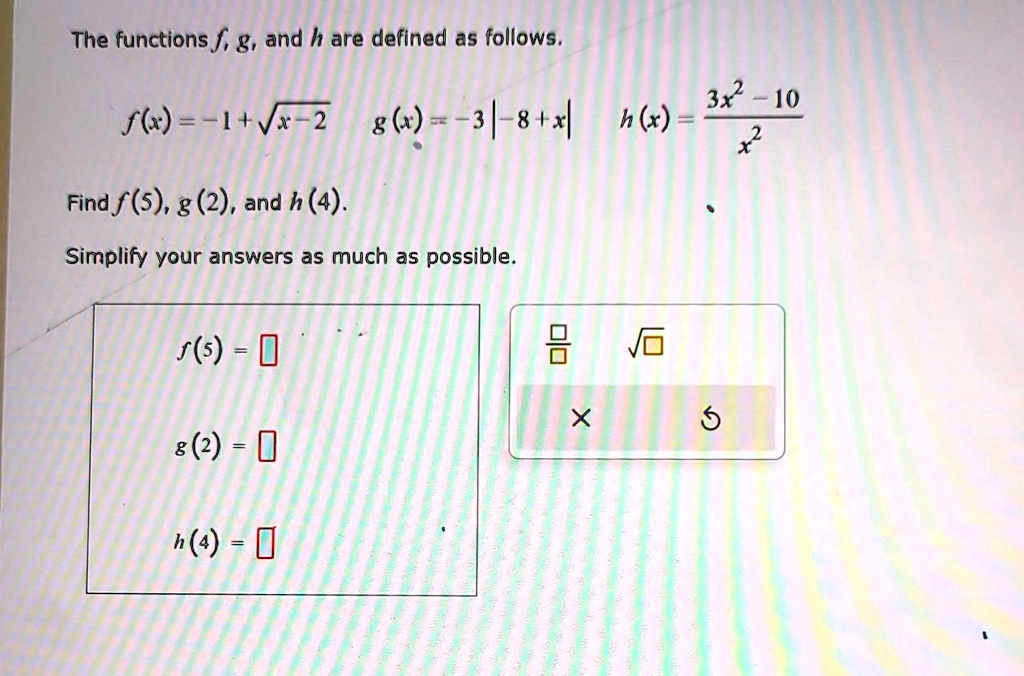 The functions f, g, and h are defined as follows.
f(x) = -1 + √(x - 2)
g(x) = -3 - |8 + x|
h(x) = (3x^2 - 10)/(x^2)
Find f(5), g(2), and h(4).
Simplify your answers as much as possible.
f(5) = 
 g(2) = 
h(4) = 