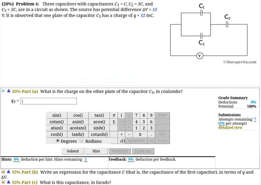 Problem 4: Three capacitors with capacitances C1 = C, C2 = 3C, and C3 = 5C, are in a circuit as shown. The source has potential difference ?V = 11 V. It is observed that one plate of the capacitor C3 has a charge of q = 12 mC.

33% Part (a) What is the charge on the other plate of the capacitor C3, in coulombs?
33% Part (b) Write an expression for the capacitance C (that is, the capacitance of the first capacitor), in terms of q and ?V.
33% Part (c) What is this capacitance, in farads?