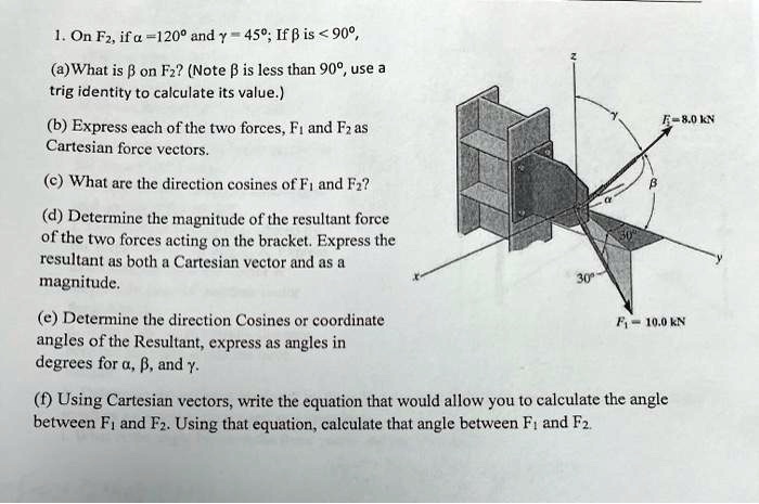 1. On F2, if α = 120^∘ and γ = 45^∘; If β is < 90^∘,
(a) What is β on F2? (Note β is less than 90°, use a
trig identity to calculate its value.)
(b) Express each of the two forces, F1 and F2 as
Cartesian force vectors.
(c) What are the direction cosines of F1 and F2?
(d) Determine the magnitude of the resultant force
of the two forces acting on the bracket. Express the
resultant as both a Cartesian vector and as a
magnitude.
(e) Determine the direction Cosines or coordinate
angles of the Resultant, express as angles in
degrees for α, β, and γ.
(f) Using Cartesian vectors, write the equation that would allow you to calculate the angle
between F1 and F2. Using that equation, calculate that angle between F1 and F2.