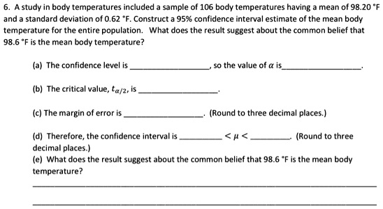 6. A study in body temperatures included a sample of 106 body temperatures having a mean of 98.20 °F and a standard deviation of 0.62 °F. Construct a 95% confidence interval estimate of the mean body temperature for the entire population. What does the result suggest about the common belief that 98.6 °F is the mean body temperature?

(a) The confidence level is , so the value of ? is.
(b) The critical value, t?/2, is .
(c) The margin of error is . (Round to three decimal places.)
(d) Therefore, the confidence interval is  < ? < . (Round to three decimal places.)
(e) What does the result suggest about the common belief that 98.6 °F is the mean body temperature?