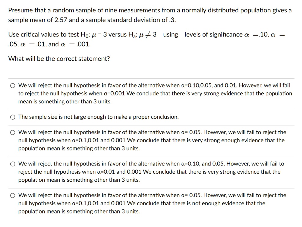 Presume that a random sample of nine measurements from a normally distributed population gives a sample mean of 2.57 and a sample standard deviation of .3.

Use critical values to test H?: ? = 3 versus H?: ? ? 3 using levels of significance ? = .10, ? = .05, ? = .01, and ? = .001.

What will be the correct statement?

We will reject the null hypothesis in favor of the alternative when ?=0.10, 0.05, and 0.01. However, we will fail to reject the null hypothesis when ?=0.001 We conclude that there is very strong evidence that the population mean is something other than 3 units.

The sample size is not large enough to make a proper conclusion.

We will reject the null hypothesis in favor of the alternative when ?= 0.05. However, we will fail to reject the null hypothesis when ?=0.1, 0.01 and 0.001 We conclude that there is very strong enough evidence that the population mean is something other than 3 units.

We will reject the null hypothesis in favor of the alternative when ?=0.10, and 0.05. However, we will fail to reject the null hypothesis when ?=0.01 and 0.001 We conclude that there is very strong evidence that the population mean is something other than 3 units.

We will reject the null hypothesis in favor of the alternative when ?= 0.05. However, we will fail to reject the null hypothesis when ?=0.1, 0.01 and 0.001 We conclude that there is not enough evidence that the population mean is something other than 3 units.