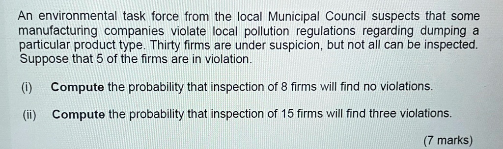An environmental task force from the local Municipal Council suspects that some manufacturing companies violate local pollution regulations regarding dumping a particular product type. Thirty firms are under suspicion, but not all can be inspected. Suppose that 5 of the firms are in violation.
(i) Compute the probability that inspection of 8 firms will find no violations.
(ii) Compute the probability that inspection of 15 firms will find three violations.
(7 marks)