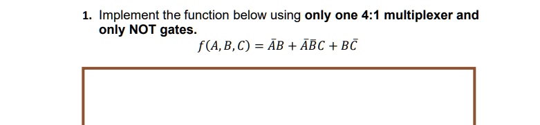 1. Implement the function below using only one 4:1 multiplexer and only NOT gates.
f(A, B, C) = A̅B + A̅BC̅ + BC̅