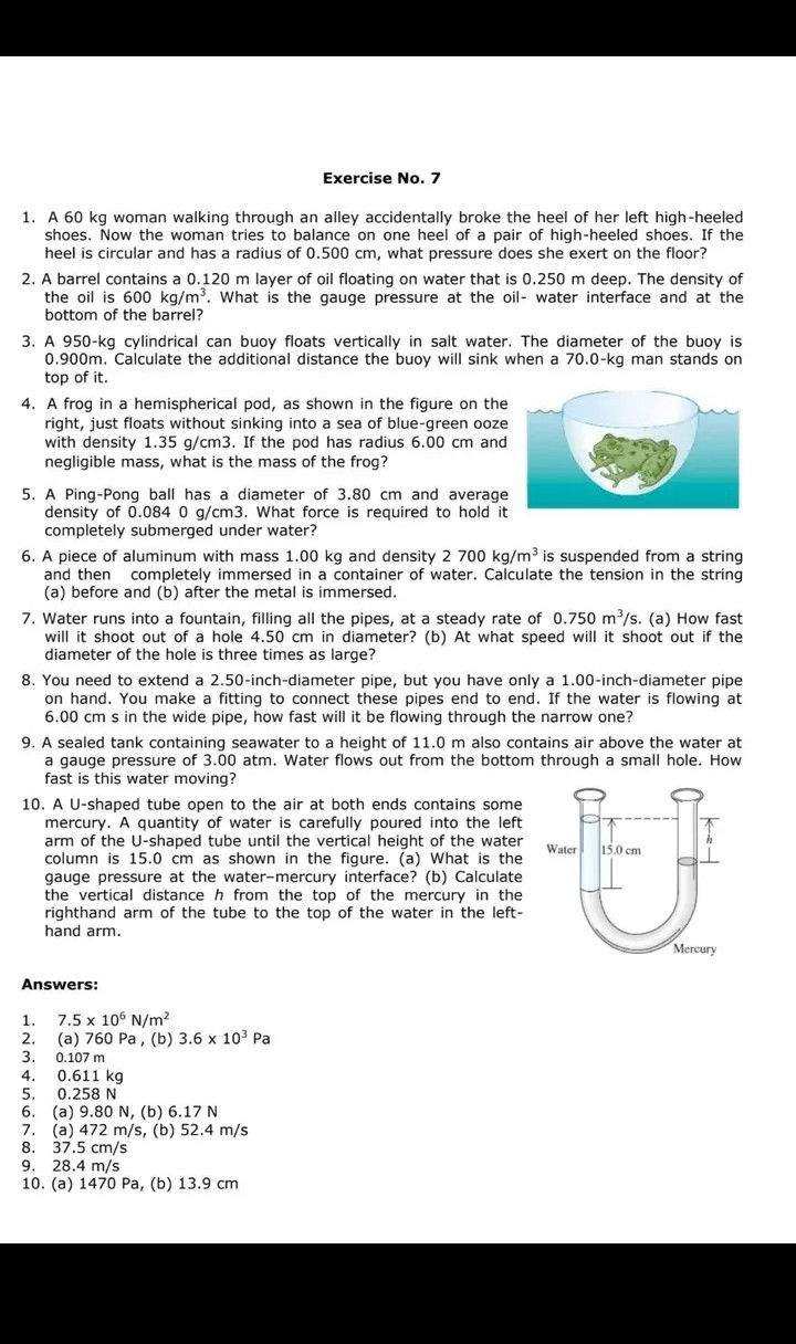 Exercise No. 7
1. A 60  kg woman walking through an alley accidentally broke the heel of her left high-heeled shoes. Now the woman tries to balance on one heel of a pair of high-heeled shoes. If the heel is circular and has a radius of 0.500  cm, what pressure does she exert on the floor?
2. A barrel contains a 0.120  m layer of oil floating on water that is 0.250  m deep. The density of the oil is 600  kg / m^3. What is the gauge pressure at the oil- water interface and at the bottom of the barrel?
3. A 950-kg cylindrical can buoy floats vertically in salt water. The diameter of the buoy is 0.900  m. Calculate the additional distance the buoy will sink when a 70.0-kg man stands on top of it.
4. A frog in a hemispherical pod, as shown in the figure on the right, just floats without sinking into a sea of blue-green ooze with density 1.35  g / cm 3. If the pod has radius 6.00  cm and negligible mass, what is the mass of the frog?
5. A Ping-Pong ball has a diameter of 3.80  cm and average density of 0.0840  g / cm 3. What force is required to hold it completely submerged under water?
6. A piece of aluminum with mass 1.00  kg and density 2700  kg / m^3 is suspended from a string and then completely immersed in a container of water. Calculate the tension in the string (a) before and (b) after the metal is immersed.
7. Water runs into a fountain, filling all the pipes, at a steady rate of 0.750  m^3 / s. (a) How fast will it shoot out of a hole 4.50  cm in diameter? (b) At what speed will it shoot out if the diameter of the hole is three times as large?
8. You need to extend a 2.50-inch-diameter pipe, but you have only a 1.00-inch-diameter pipe on hand. You make a fitting to connect these pipes end to end. If the water is flowing at 6.00  cm s in the wide pipe, how fast will it be flowing through the narrow one?
9. A sealed tank containing seawater to a height of 11.0  m also contains air above the water at a gauge pressure of 3.00  atm. Water flows out from the bottom through a small hole. How fast is this water moving?
10. A U-shaped tube open to the air at both ends contains some mercury. A quantity of water is carefully poured into the left arm of the U-shaped tube until the vertical height of the water column is 15.0  cm as shown in the figure. (a) What is the gauge pressure at the water-mercury interface? (b) Calculate the vertical distance h from the top of the mercury in the righthand arm of the tube to the top of the water in the lefthand arm.
Answers:
1. 7.5 × 10^6 N / m^2
2. (a) 760  Pa, (b) 3.6 × 10^3 Pa
3. 0.107  m
4. 0.611  kg
5. 0.258  N
6. (a) 9.80  N, (b) 6.17  N
7. (a) 472  m / s, (b) 52.4  m / s
8. 37.5  cm / s
9. 28.4  m / s
10. (a) 1470  Pa, (b) 13.9  cm