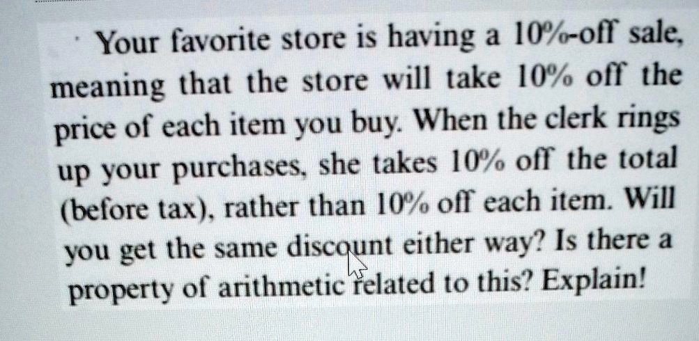 Your favorite store is having a 10%-off sale, meaning that the store will take 10% off the price of each item you buy. When the clerk rings up your purchases, she takes 10% off the total (before tax), rather than 10% off each item. Will you get the same discount either way? Is there a property of arithmetic related to this? Explain!