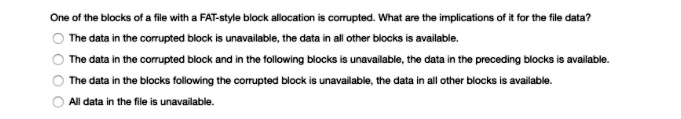 One of the blocks of a file with a FAT-style block allocation is corrupted. What are the implications of it for the file data?
The data in the corrupted block is unavailable, the data in all other blocks is available.
The data in the corrupted block and in the following blocks is unavailable, the data in the preceding blocks is available.
The data in the blocks following the corrupted block is unavailable, the data in all other blocks is available.
All data in the file is unavailable.