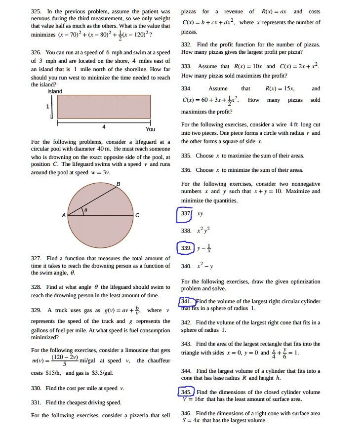 325. In the previous problem, assume the patient was nervous during the third measurement, so we only weight that value half as much as the others. What is the value that minimizes (x - 70)^2 + (x - 80)^2 + 1/2(x - 120)^2?

326. You can run at a speed of 6 mph and swim at a speed of 3 mph and are located on the shore, 4 miles east of an island that is 1 mile north of the shoreline. How far should you run west to minimize the time needed to reach the island?
Island
1
4
You

For the following problems, consider a lifeguard at a circular pool with diameter 40 m. He must reach someone who is drowning on the exact opposite side of the pool, at position C. The lifeguard swims with a speed v and runs around the pool at speed w = 3v.
B
?
A C

327. Find a function that measures the total amount of time it takes to reach the drowning person as a function of the swim angle, ?.

328. Find at what angle ? the lifeguard should swim to reach the drowning person in the least amount of time.

329. A truck uses gas as g(v) = av + b/v, where v represents the speed of the truck and g represents the gallons of fuel per mile. At what speed is fuel consumption minimized?

For the following exercises, consider a limousine that gets m(v) = (120 - 2v)/5 mi/gal at speed v, the chauffeur costs 15/h, and gas is3.5/gal.

330. Find the cost per mile at speed v.

331. Find the cheapest driving speed.

For the following exercises, consider a pizzeria that sell pizzas for a revenue of R(x) = ax and costs C(x) = b + cx + dx^2, where x represents the number of pizzas.

332. Find the profit function for the number of pizzas. How many pizzas gives the largest profit per pizza?

333. Assume that R(x) = 10x and C(x) = 2x + x^2. How many pizzas sold maximizes the profit?

334. Assume that R(x) = 15x, and C(x) = 60 + 3x + 1/2x^2. How many pizzas sold maximizes the profit?

For the following exercises, consider a wire 4 ft long cut into two pieces. One piece forms a circle with radius r and the other forms a square of side x.

335. Choose x to maximize the sum of their areas.

336. Choose x to minimize the sum of their areas.

For the following exercises, consider two nonnegative numbers x and y such that x + y = 10. Maximize and minimize the quantities.

337. xy

338. x^2 y^2

339. y - 1/x

340. x^2 - y

For the following exercises, draw the given optimization problem and solve.

341. Find the volume of the largest right circular cylinder that fits in a sphere of radius 1.

342. Find the volume of the largest right cone that fits in a sphere of radius 1.

343. Find the area of the largest rectangle that fits into the triangle with sides x = 0, y = 0 and x/4 + y/6 = 1.

344. Find the largest volume of a cylinder that fits into a cone that has base radius R and height h.

345. Find the dimensions of the closed cylinder volume V = 16? that has the least amount of surface area.

346. Find the dimensions of a right cone with surface area S = 4? that has the largest volume.