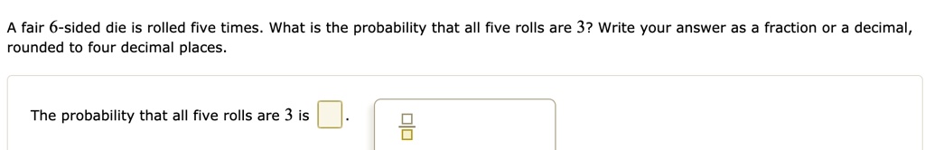 A fair 6-sided die is rolled five times. What is the probability that all five rolls are 3? Write your answer as a fraction or a decimal, rounded to four decimal places.

The probability that all five rolls are 3 is