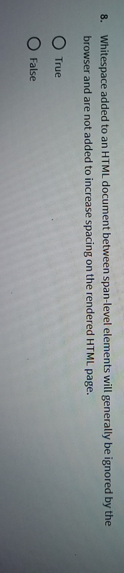 8. Whitespace added to an HTML document between span-level elements will generally be ignored by the browser and are not added to increase spacing on the rendered HTML page.
True
False