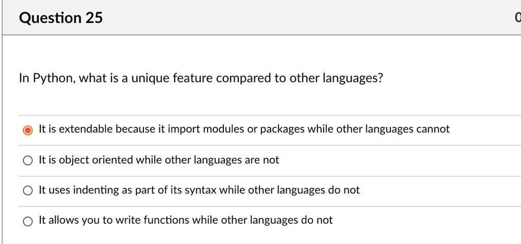 Question 25
In Python, what is a unique feature compared to other languages?
It is extendable because it import modules or packages while other languages cannot
It is object oriented while other languages are not
It uses indenting as part of its syntax while other languages do not
It allows you to write functions while other languages do not