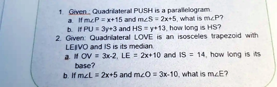 1. Given: Quadrilateral PUSH is a parallelogram.
a. If m?P = x+15 and m?S = 2x+5, what is m?P?
b. If PU = 3y+3 and HS = y+13, how long is HS?
2. Given: Quadrilateral LOVE is an isosceles trapezoid with
LE∥VO and IS is its median.
a. If OV = 3x-2, LE = 2x+10 and IS = 14, how long is its
base?
b. If m?L = 2x+5 and m?O = 3x-10, what is m?E?