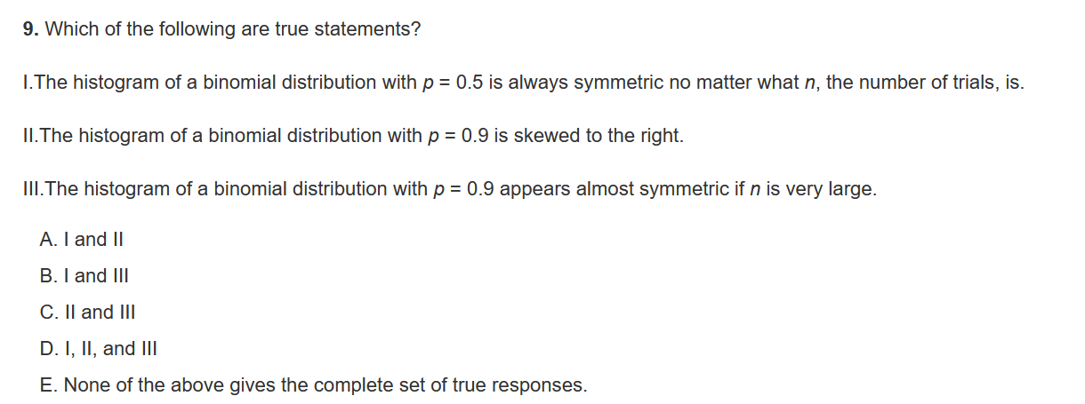 9. Which of the following are true statements?
I.The histogram of a binomial distribution with p = 0.5 is always symmetric no matter what n, the number of trials, is.
II.The histogram of a binomial distribution with p = 0.9 is skewed to the right.
III.The histogram of a binomial distribution with p = 0.9 appears almost symmetric if n is very large.
A. I and II
B. I and III
C. II and III
D. I, II, and III
E. None of the above gives the complete set of true responses.