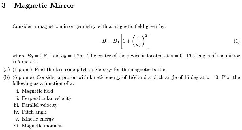 3 Magnetic Mirror
Consider a magnetic mirror geometry with a magnetic field given by:
B = B0 [ 1 + ((z)/(a0))^2 ]
(1)
where B0 = 2.5T and a0 = 1.2m. The center of the device is located at z = 0. The length of the mirror
is 5 meters.
(a) (1 point) Find the loss-cone pitch angle αLC for the magnetic bottle.
(b) (6 points) Consider a proton with kinetic energy of 1eV and a pitch angle of 15 deg at z = 0. Plot the
following as a function of z:
i. Magnetic field
ii. Perpendicular velocity
iii. Parallel velocity
iv. Pitch angle
v. Kinetic energy
vi. Magnetic moment