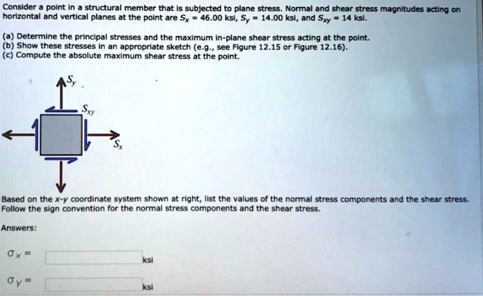 Consider a point in a structural member that is subjected to plane stress. Normal and shear stress magnitudes acting on horizontal and vertical planes at the point are Sx = 46.00 ksi, Sy = 14.00 ksi, and Sxy = 14 ksi.
(a) Determine the principal stresses and the maximum in-plane shear stress acting at the point.
(b) Show these stresses in an appropriate sketch (e.g., see Figure 12.15 or Figure 12.16).
(c) Compute the absolute maximum shear stress at the point.
Based on the x-y coordinate system shown at right, list the values of the normal stress components and the shear stress. Follow the sign convention for the normal stress components and the shear stress.
Answers:
?x = ?           ? ksi
?y = ?           ? ksi