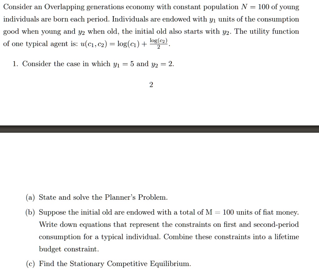 Consider an Overlapping generations economy with constant population N = 100 of young individuals are born each period. Individuals are endowed with y1 units of the consumption good when young and y2 when old, the initial old also starts with y2. The utility function of one typical agent is: u(c1,c2) = log(c1) + log(c2)/2.

1. Consider the case in which y1 = 5 and y2 = 2.

(a) State and solve the Planner's Problem.
(b) Suppose the initial old are endowed with a total of M = 100 units of fiat money. Write down equations that represent the constraints on first and second-period consumption for a typical individual. Combine these constraints into a lifetime budget constraint.
(c) Find the Stationary Competitive Equilibrium.