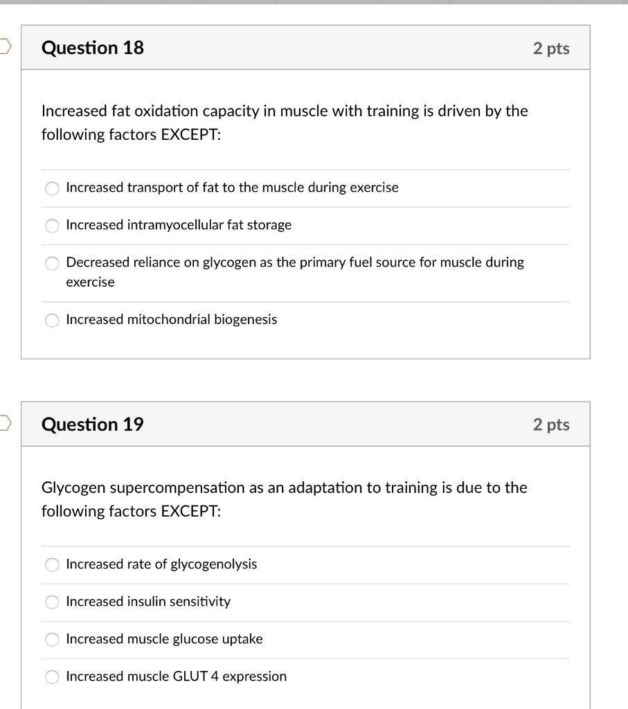 Question 18
Increased fat oxidation capacity in muscle with training is driven by the following factors EXCEPT:
Increased transport of fat to the muscle during exercise
Increased intramyocellular fat storage
Decreased reliance on glycogen as the primary fuel source for muscle during exercise
Increased mitochondrial biogenesis
Question 19
Glycogen supercompensation as an adaptation to training is due to the following factors EXCEPT:
Increased rate of glycogenolysis
Increased insulin sensitivity
Increased muscle glucose uptake
Increased muscle GLUT 4 expression