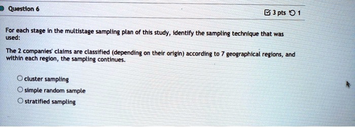 For each stage in the multistage sampling plan of this study, identify the sampling technique that was used:

The 2 companies' claims are classified (depending on their origin) according to 7 geographical regions, and within each region, the sampling continues.

cluster sampling
simple random sample
stratified sampling