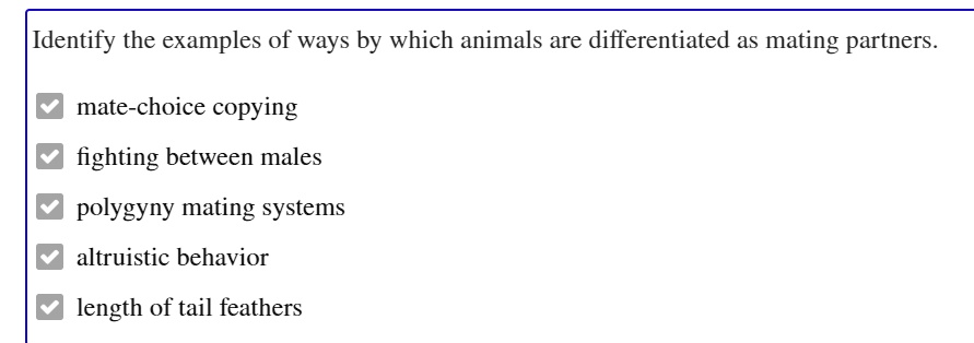 Identify the examples of ways by which animals are differentiated as mating partners.
mate-choice copying
fighting between males
polygyny mating systems
altruistic behavior
length of tail feathers