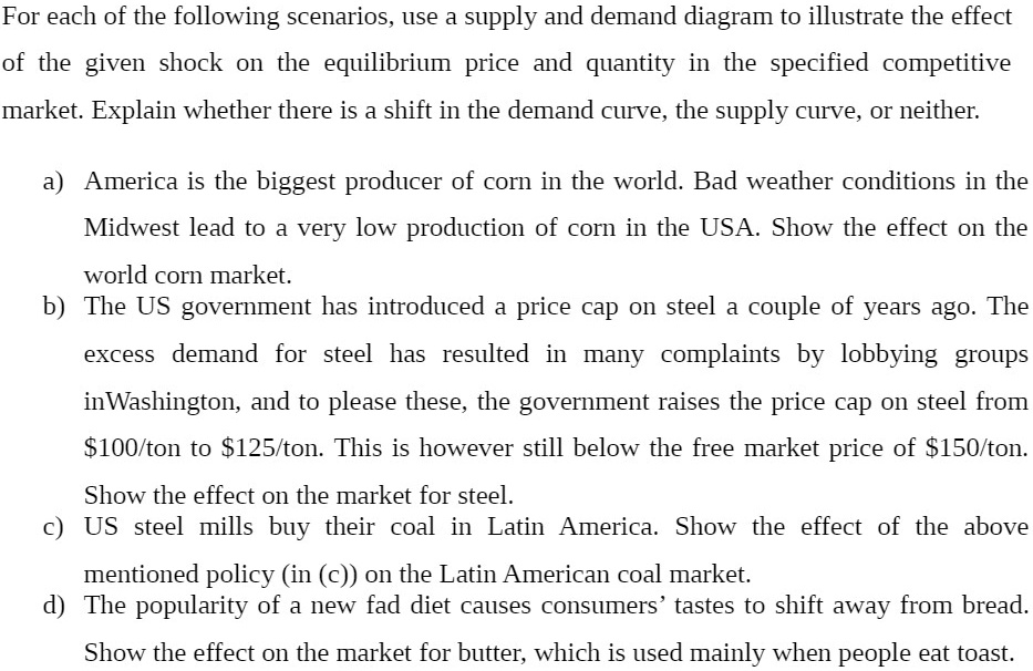 For each of the following scenarios, use a supply and demand diagram to illustrate the effect of the given shock on the equilibrium price and quantity in the specified competitive market. Explain whether there is a shift in the demand curve, the supply curve, or neither.

a) America is the biggest producer of corn in the world. Bad weather conditions in the Midwest lead to a very low production of corn in the USA. Show the effect on the world corn market.
b) The US government has introduced a price cap on steel a couple of years ago. The excess demand for steel has resulted in many complaints by lobbying groups inWashington, and to please these, the government raises the price cap on steel from 100/ton to125/ton. This is however still below the free market price of 150/ton. Show the effect on the market for steel.
c) US steel mills buy their coal in Latin America. Show the effect of the above mentioned policy (in (c)) on the Latin American coal market.
d) The popularity of a new fad diet causes consumers' tastes to shift away from bread. Show the effect on the market for butter, which is used mainly when people eat toast.