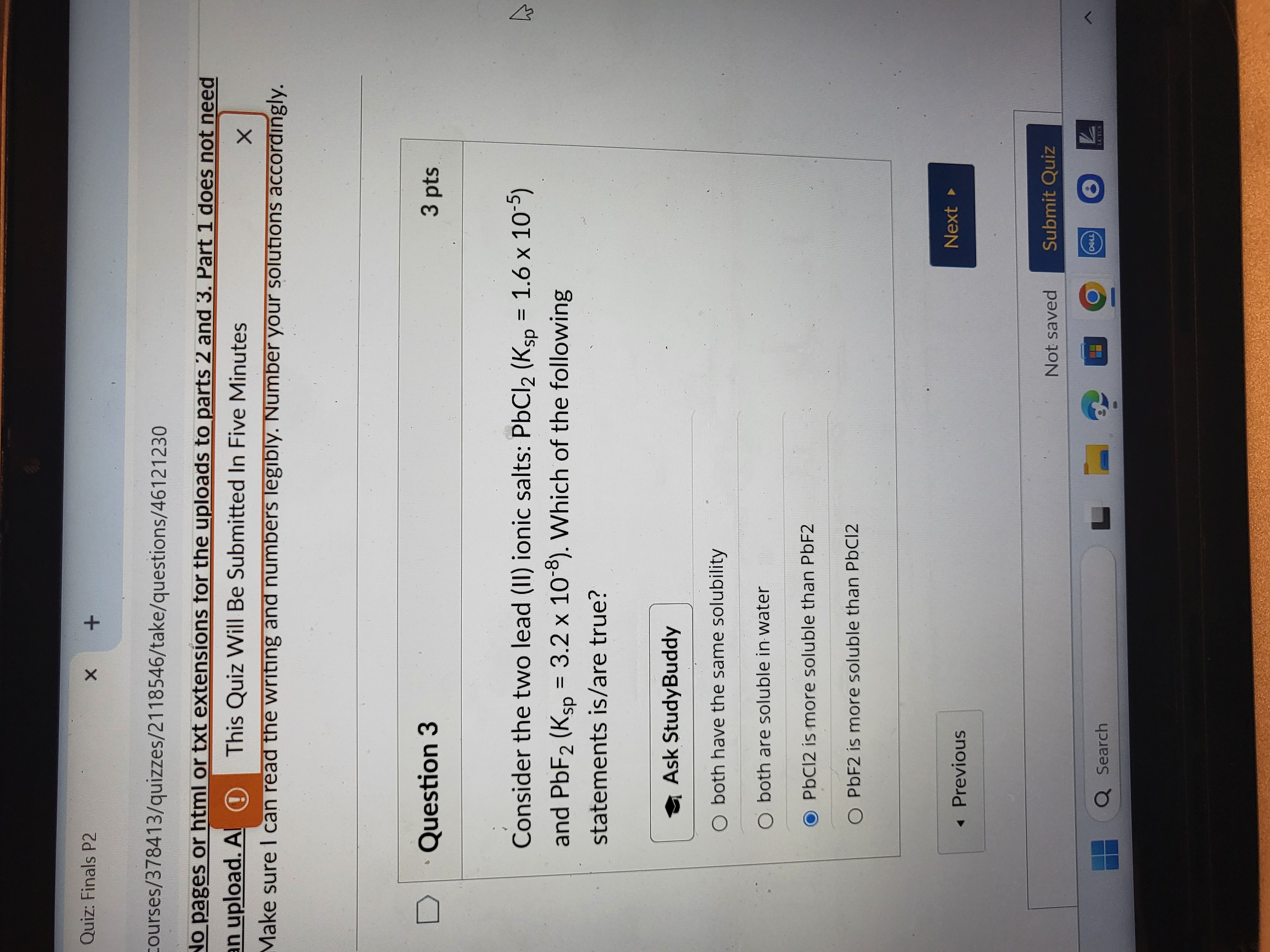 Quiz: Finals P2
courses/378413/quizzes/2118546/take/questions/46121230
Jo pages or html or txt extensions tor the uploads to parts 2 and 3. Part 1 does not need in upload. A (D) This Quiz Will Be Submitted In Five Minutes
Make sure I can read the writing and numbers legibly. Number your solutions accordingly.

Question 3
3 pts

Consider the two lead (II) ionic salts: PbCl2(Ksp =1.6 × 10^-5) and PbF2( Ksp=3.2 × 10^-8). Which of the following statements is/are true?

Ask StudyBuddy
both have the same solubility
both are soluble in water
PbCl 2 is more soluble than PbF2
PbF 2 is more soluble than PbCl 2
Previous
Next
Not saved
Submit Quiz
Search